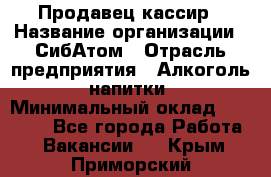 Продавец-кассир › Название организации ­ СибАтом › Отрасль предприятия ­ Алкоголь, напитки › Минимальный оклад ­ 14 500 - Все города Работа » Вакансии   . Крым,Приморский